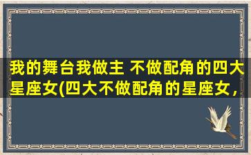 我的舞台我做主 不做配角的四大星座女(四大不做配角的星座女，舞台自己做主！)